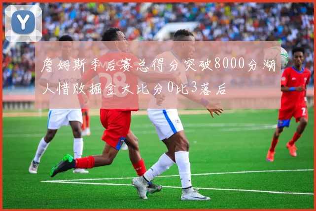 詹姆斯季后赛总得分突破8000分湖人惜败掘金大比分0比3落后