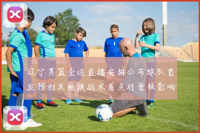 辽宁男篮全运直播安排公布球队首发预测及轮换战术看点对晋级影响
