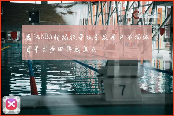腾讯NBA转播权争议引发用户不满体育平台垄断再成焦点