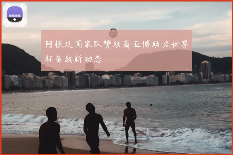 阿根廷国家队赞助商亚博助力世界杯备战新动态