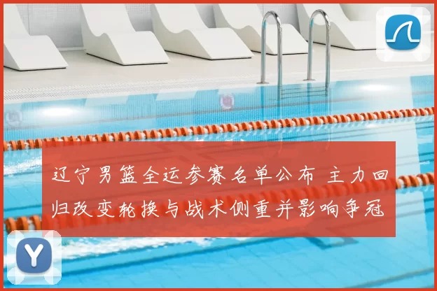 辽宁男篮全运参赛名单公布 主力回归改变轮换与战术侧重并影响争冠形势