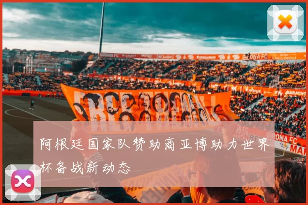 阿根廷国家队赞助商亚博助力世界杯备战新动态