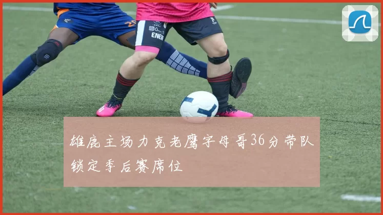 雄鹿主场力克老鹰字母哥36分带队锁定季后赛席位