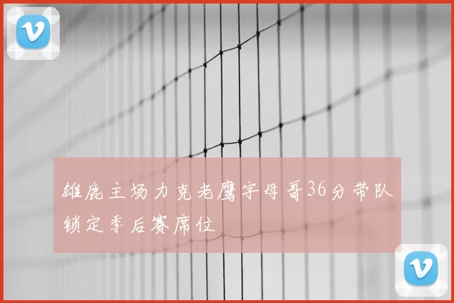 雄鹿主场力克老鹰字母哥36分带队锁定季后赛席位