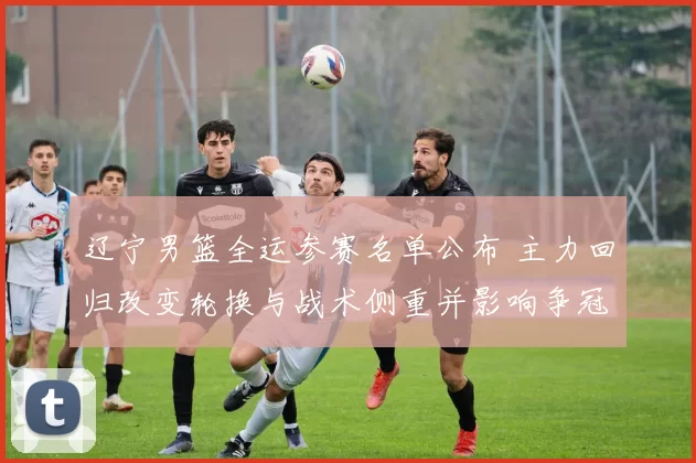 辽宁男篮全运参赛名单公布 主力回归改变轮换与战术侧重并影响争冠形势