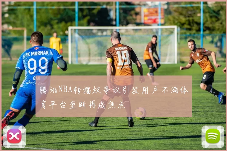 腾讯NBA转播权争议引发用户不满体育平台垄断再成焦点